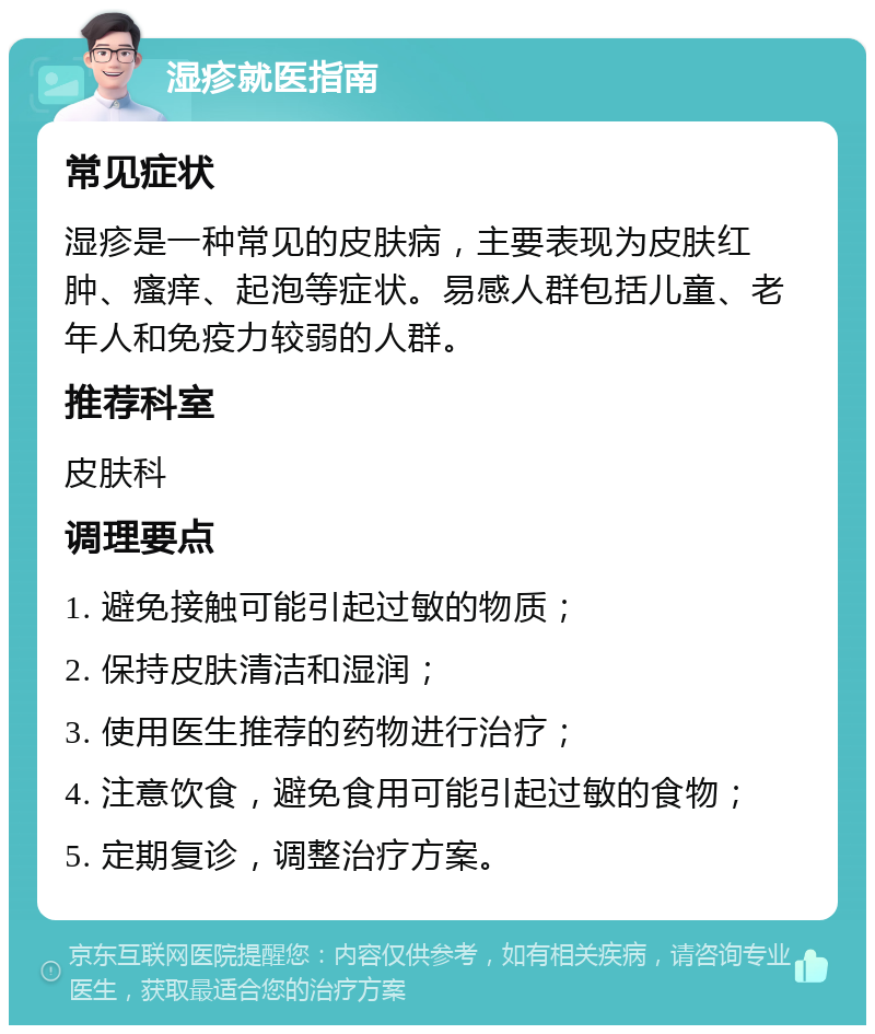 湿疹就医指南 常见症状 湿疹是一种常见的皮肤病，主要表现为皮肤红肿、瘙痒、起泡等症状。易感人群包括儿童、老年人和免疫力较弱的人群。 推荐科室 皮肤科 调理要点 1. 避免接触可能引起过敏的物质； 2. 保持皮肤清洁和湿润； 3. 使用医生推荐的药物进行治疗； 4. 注意饮食，避免食用可能引起过敏的食物； 5. 定期复诊，调整治疗方案。