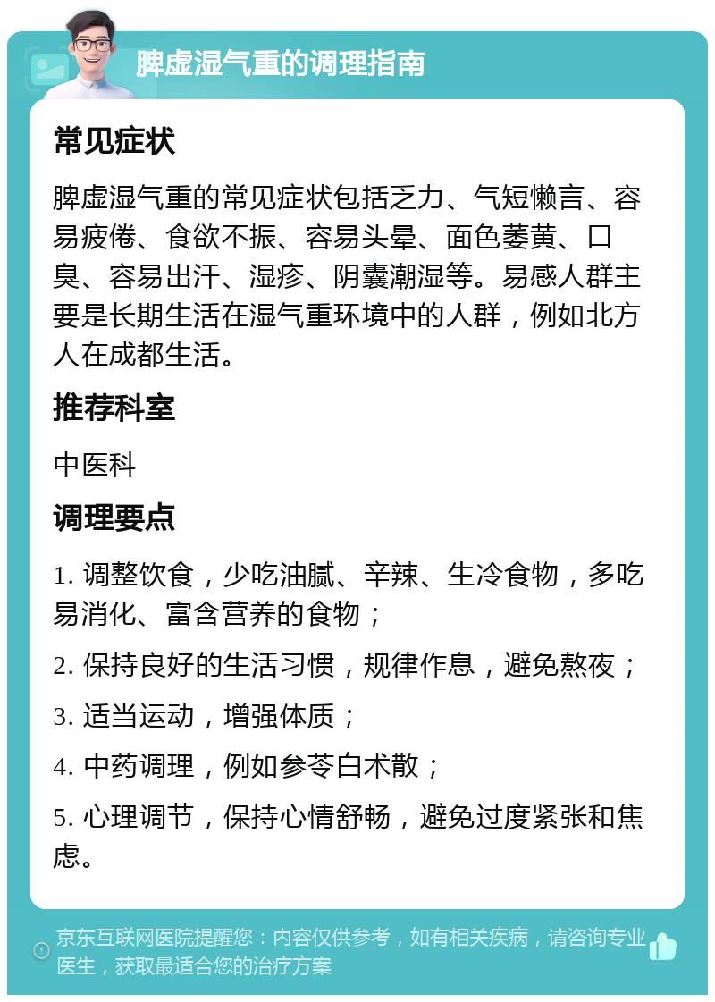 脾虚湿气重的调理指南 常见症状 脾虚湿气重的常见症状包括乏力、气短懒言、容易疲倦、食欲不振、容易头晕、面色萎黄、口臭、容易出汗、湿疹、阴囊潮湿等。易感人群主要是长期生活在湿气重环境中的人群，例如北方人在成都生活。 推荐科室 中医科 调理要点 1. 调整饮食，少吃油腻、辛辣、生冷食物，多吃易消化、富含营养的食物； 2. 保持良好的生活习惯，规律作息，避免熬夜； 3. 适当运动，增强体质； 4. 中药调理，例如参苓白术散； 5. 心理调节，保持心情舒畅，避免过度紧张和焦虑。