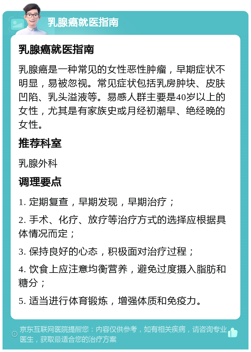 乳腺癌就医指南 乳腺癌就医指南 乳腺癌是一种常见的女性恶性肿瘤，早期症状不明显，易被忽视。常见症状包括乳房肿块、皮肤凹陷、乳头溢液等。易感人群主要是40岁以上的女性，尤其是有家族史或月经初潮早、绝经晚的女性。 推荐科室 乳腺外科 调理要点 1. 定期复查，早期发现，早期治疗； 2. 手术、化疗、放疗等治疗方式的选择应根据具体情况而定； 3. 保持良好的心态，积极面对治疗过程； 4. 饮食上应注意均衡营养，避免过度摄入脂肪和糖分； 5. 适当进行体育锻炼，增强体质和免疫力。