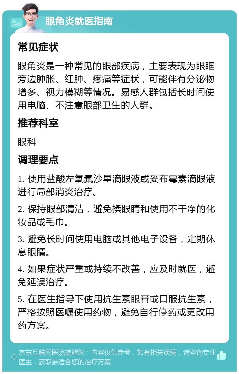 眼角炎就医指南 常见症状 眼角炎是一种常见的眼部疾病，主要表现为眼眶旁边肿胀、红肿、疼痛等症状，可能伴有分泌物增多、视力模糊等情况。易感人群包括长时间使用电脑、不注意眼部卫生的人群。 推荐科室 眼科 调理要点 1. 使用盐酸左氧氟沙星滴眼液或妥布霉素滴眼液进行局部消炎治疗。 2. 保持眼部清洁，避免揉眼睛和使用不干净的化妆品或毛巾。 3. 避免长时间使用电脑或其他电子设备，定期休息眼睛。 4. 如果症状严重或持续不改善，应及时就医，避免延误治疗。 5. 在医生指导下使用抗生素眼膏或口服抗生素，严格按照医嘱使用药物，避免自行停药或更改用药方案。