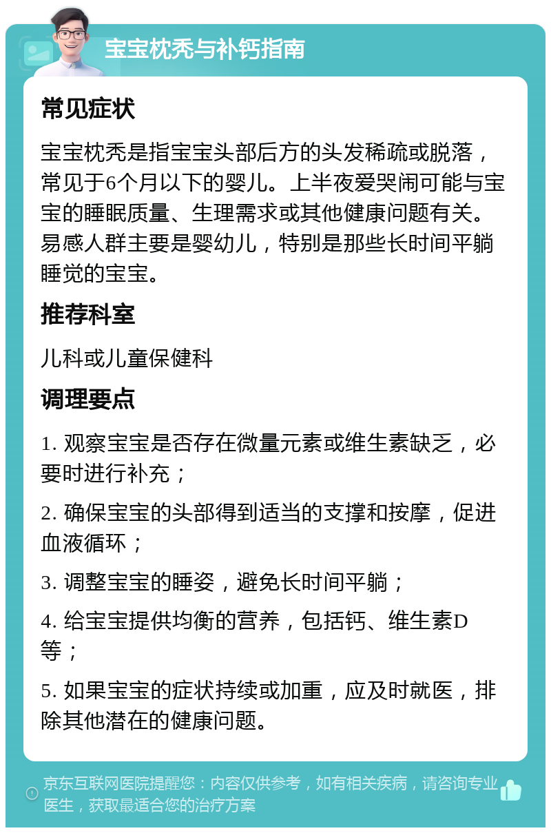 宝宝枕秃与补钙指南 常见症状 宝宝枕秃是指宝宝头部后方的头发稀疏或脱落，常见于6个月以下的婴儿。上半夜爱哭闹可能与宝宝的睡眠质量、生理需求或其他健康问题有关。易感人群主要是婴幼儿，特别是那些长时间平躺睡觉的宝宝。 推荐科室 儿科或儿童保健科 调理要点 1. 观察宝宝是否存在微量元素或维生素缺乏，必要时进行补充； 2. 确保宝宝的头部得到适当的支撑和按摩，促进血液循环； 3. 调整宝宝的睡姿，避免长时间平躺； 4. 给宝宝提供均衡的营养，包括钙、维生素D等； 5. 如果宝宝的症状持续或加重，应及时就医，排除其他潜在的健康问题。