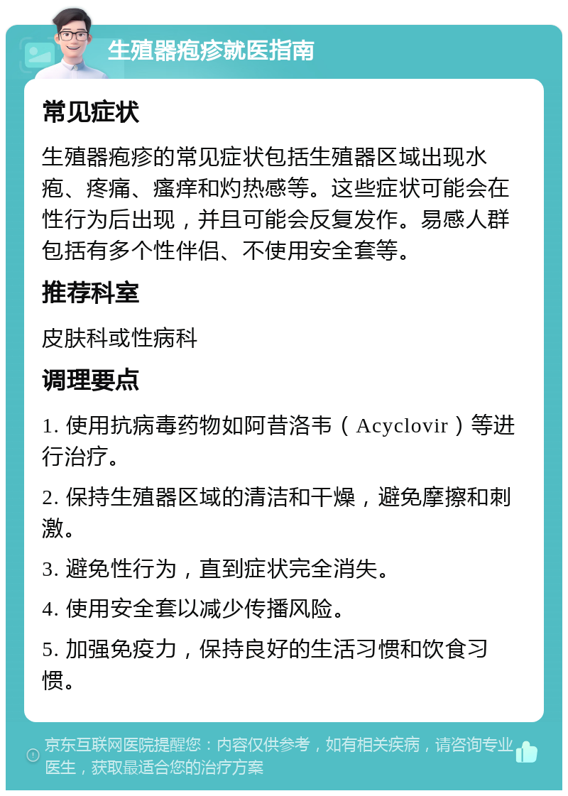 生殖器疱疹就医指南 常见症状 生殖器疱疹的常见症状包括生殖器区域出现水疱、疼痛、瘙痒和灼热感等。这些症状可能会在性行为后出现，并且可能会反复发作。易感人群包括有多个性伴侣、不使用安全套等。 推荐科室 皮肤科或性病科 调理要点 1. 使用抗病毒药物如阿昔洛韦（Acyclovir）等进行治疗。 2. 保持生殖器区域的清洁和干燥，避免摩擦和刺激。 3. 避免性行为，直到症状完全消失。 4. 使用安全套以减少传播风险。 5. 加强免疫力，保持良好的生活习惯和饮食习惯。