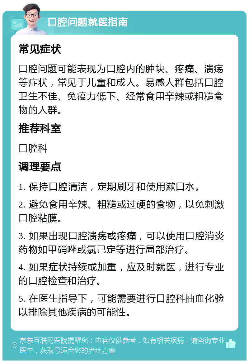 口腔问题就医指南 常见症状 口腔问题可能表现为口腔内的肿块、疼痛、溃疡等症状，常见于儿童和成人。易感人群包括口腔卫生不佳、免疫力低下、经常食用辛辣或粗糙食物的人群。 推荐科室 口腔科 调理要点 1. 保持口腔清洁，定期刷牙和使用漱口水。 2. 避免食用辛辣、粗糙或过硬的食物，以免刺激口腔粘膜。 3. 如果出现口腔溃疡或疼痛，可以使用口腔消炎药物如甲硝唑或氯己定等进行局部治疗。 4. 如果症状持续或加重，应及时就医，进行专业的口腔检查和治疗。 5. 在医生指导下，可能需要进行口腔科抽血化验以排除其他疾病的可能性。