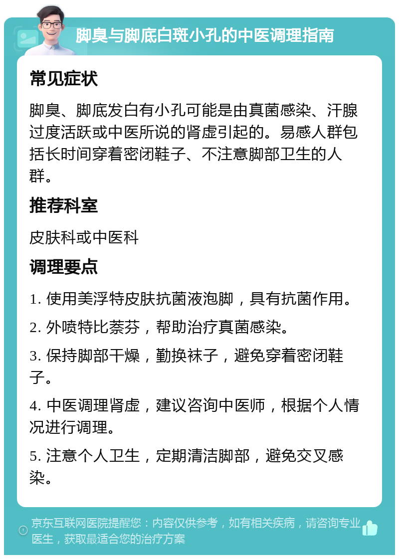 脚臭与脚底白斑小孔的中医调理指南 常见症状 脚臭、脚底发白有小孔可能是由真菌感染、汗腺过度活跃或中医所说的肾虚引起的。易感人群包括长时间穿着密闭鞋子、不注意脚部卫生的人群。 推荐科室 皮肤科或中医科 调理要点 1. 使用美浮特皮肤抗菌液泡脚，具有抗菌作用。 2. 外喷特比萘芬，帮助治疗真菌感染。 3. 保持脚部干燥，勤换袜子，避免穿着密闭鞋子。 4. 中医调理肾虚，建议咨询中医师，根据个人情况进行调理。 5. 注意个人卫生，定期清洁脚部，避免交叉感染。