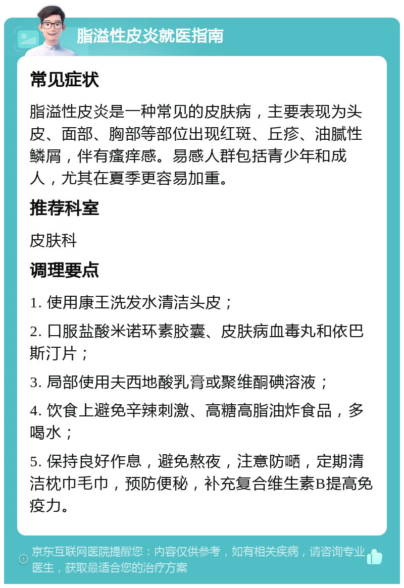 脂溢性皮炎就医指南 常见症状 脂溢性皮炎是一种常见的皮肤病，主要表现为头皮、面部、胸部等部位出现红斑、丘疹、油腻性鳞屑，伴有瘙痒感。易感人群包括青少年和成人，尤其在夏季更容易加重。 推荐科室 皮肤科 调理要点 1. 使用康王洗发水清洁头皮； 2. 口服盐酸米诺环素胶囊、皮肤病血毒丸和依巴斯汀片； 3. 局部使用夫西地酸乳膏或聚维酮碘溶液； 4. 饮食上避免辛辣刺激、高糖高脂油炸食品，多喝水； 5. 保持良好作息，避免熬夜，注意防嗮，定期清洁枕巾毛巾，预防便秘，补充复合维生素B提高免疫力。