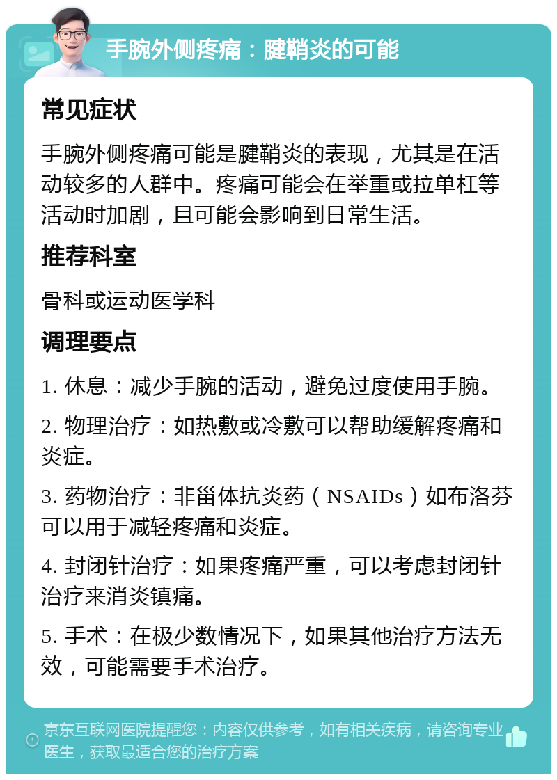 手腕外侧疼痛：腱鞘炎的可能 常见症状 手腕外侧疼痛可能是腱鞘炎的表现，尤其是在活动较多的人群中。疼痛可能会在举重或拉单杠等活动时加剧，且可能会影响到日常生活。 推荐科室 骨科或运动医学科 调理要点 1. 休息：减少手腕的活动，避免过度使用手腕。 2. 物理治疗：如热敷或冷敷可以帮助缓解疼痛和炎症。 3. 药物治疗：非甾体抗炎药（NSAIDs）如布洛芬可以用于减轻疼痛和炎症。 4. 封闭针治疗：如果疼痛严重，可以考虑封闭针治疗来消炎镇痛。 5. 手术：在极少数情况下，如果其他治疗方法无效，可能需要手术治疗。