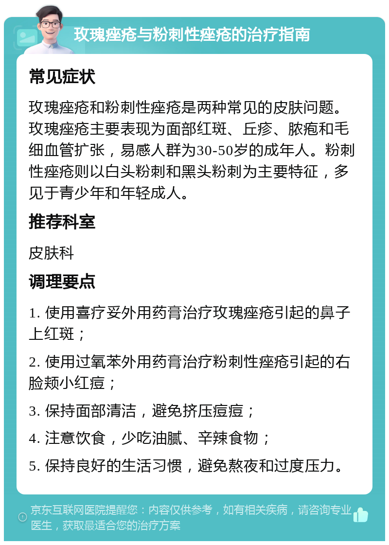 玫瑰痤疮与粉刺性痤疮的治疗指南 常见症状 玫瑰痤疮和粉刺性痤疮是两种常见的皮肤问题。玫瑰痤疮主要表现为面部红斑、丘疹、脓疱和毛细血管扩张，易感人群为30-50岁的成年人。粉刺性痤疮则以白头粉刺和黑头粉刺为主要特征，多见于青少年和年轻成人。 推荐科室 皮肤科 调理要点 1. 使用喜疗妥外用药膏治疗玫瑰痤疮引起的鼻子上红斑； 2. 使用过氧苯外用药膏治疗粉刺性痤疮引起的右脸颊小红痘； 3. 保持面部清洁，避免挤压痘痘； 4. 注意饮食，少吃油腻、辛辣食物； 5. 保持良好的生活习惯，避免熬夜和过度压力。