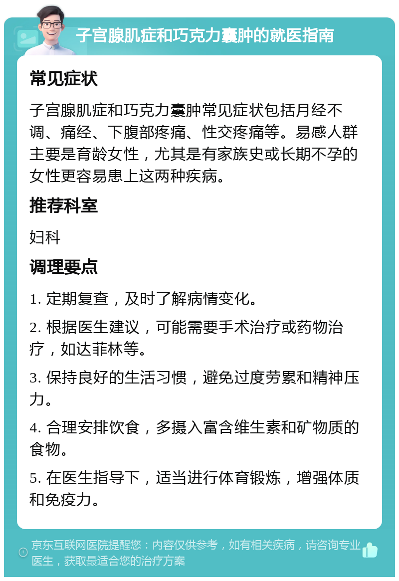 子宫腺肌症和巧克力囊肿的就医指南 常见症状 子宫腺肌症和巧克力囊肿常见症状包括月经不调、痛经、下腹部疼痛、性交疼痛等。易感人群主要是育龄女性，尤其是有家族史或长期不孕的女性更容易患上这两种疾病。 推荐科室 妇科 调理要点 1. 定期复查，及时了解病情变化。 2. 根据医生建议，可能需要手术治疗或药物治疗，如达菲林等。 3. 保持良好的生活习惯，避免过度劳累和精神压力。 4. 合理安排饮食，多摄入富含维生素和矿物质的食物。 5. 在医生指导下，适当进行体育锻炼，增强体质和免疫力。