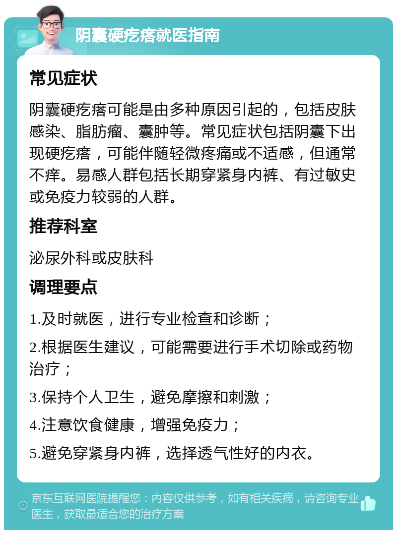 阴囊硬疙瘩就医指南 常见症状 阴囊硬疙瘩可能是由多种原因引起的，包括皮肤感染、脂肪瘤、囊肿等。常见症状包括阴囊下出现硬疙瘩，可能伴随轻微疼痛或不适感，但通常不痒。易感人群包括长期穿紧身内裤、有过敏史或免疫力较弱的人群。 推荐科室 泌尿外科或皮肤科 调理要点 1.及时就医，进行专业检查和诊断； 2.根据医生建议，可能需要进行手术切除或药物治疗； 3.保持个人卫生，避免摩擦和刺激； 4.注意饮食健康，增强免疫力； 5.避免穿紧身内裤，选择透气性好的内衣。