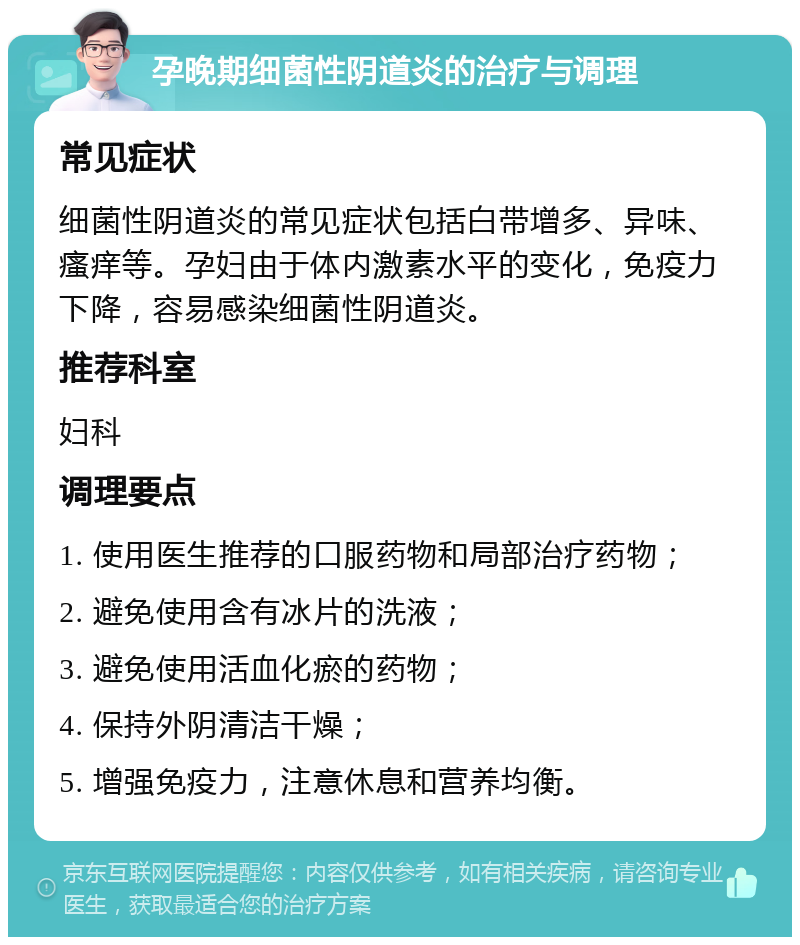 孕晚期细菌性阴道炎的治疗与调理 常见症状 细菌性阴道炎的常见症状包括白带增多、异味、瘙痒等。孕妇由于体内激素水平的变化，免疫力下降，容易感染细菌性阴道炎。 推荐科室 妇科 调理要点 1. 使用医生推荐的口服药物和局部治疗药物； 2. 避免使用含有冰片的洗液； 3. 避免使用活血化瘀的药物； 4. 保持外阴清洁干燥； 5. 增强免疫力，注意休息和营养均衡。