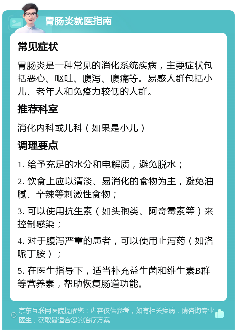 胃肠炎就医指南 常见症状 胃肠炎是一种常见的消化系统疾病，主要症状包括恶心、呕吐、腹泻、腹痛等。易感人群包括小儿、老年人和免疫力较低的人群。 推荐科室 消化内科或儿科（如果是小儿） 调理要点 1. 给予充足的水分和电解质，避免脱水； 2. 饮食上应以清淡、易消化的食物为主，避免油腻、辛辣等刺激性食物； 3. 可以使用抗生素（如头孢类、阿奇霉素等）来控制感染； 4. 对于腹泻严重的患者，可以使用止泻药（如洛哌丁胺）； 5. 在医生指导下，适当补充益生菌和维生素B群等营养素，帮助恢复肠道功能。