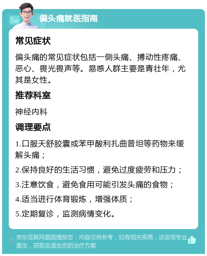 偏头痛就医指南 常见症状 偏头痛的常见症状包括一侧头痛、搏动性疼痛、恶心、畏光畏声等。易感人群主要是青壮年，尤其是女性。 推荐科室 神经内科 调理要点 1.口服天舒胶囊或苯甲酸利扎曲普坦等药物来缓解头痛； 2.保持良好的生活习惯，避免过度疲劳和压力； 3.注意饮食，避免食用可能引发头痛的食物； 4.适当进行体育锻炼，增强体质； 5.定期复诊，监测病情变化。