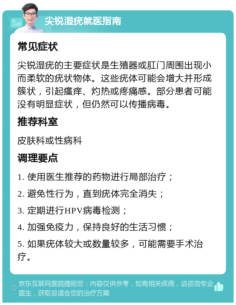 尖锐湿疣就医指南 常见症状 尖锐湿疣的主要症状是生殖器或肛门周围出现小而柔软的疣状物体。这些疣体可能会增大并形成簇状，引起瘙痒、灼热或疼痛感。部分患者可能没有明显症状，但仍然可以传播病毒。 推荐科室 皮肤科或性病科 调理要点 1. 使用医生推荐的药物进行局部治疗； 2. 避免性行为，直到疣体完全消失； 3. 定期进行HPV病毒检测； 4. 加强免疫力，保持良好的生活习惯； 5. 如果疣体较大或数量较多，可能需要手术治疗。