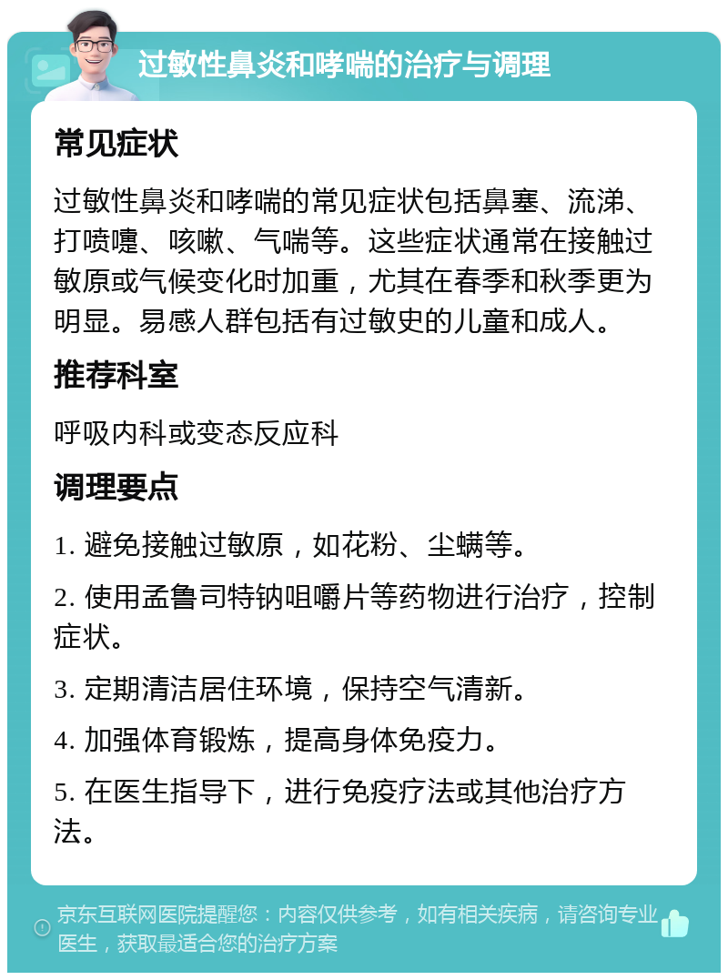 过敏性鼻炎和哮喘的治疗与调理 常见症状 过敏性鼻炎和哮喘的常见症状包括鼻塞、流涕、打喷嚏、咳嗽、气喘等。这些症状通常在接触过敏原或气候变化时加重，尤其在春季和秋季更为明显。易感人群包括有过敏史的儿童和成人。 推荐科室 呼吸内科或变态反应科 调理要点 1. 避免接触过敏原，如花粉、尘螨等。 2. 使用孟鲁司特钠咀嚼片等药物进行治疗，控制症状。 3. 定期清洁居住环境，保持空气清新。 4. 加强体育锻炼，提高身体免疫力。 5. 在医生指导下，进行免疫疗法或其他治疗方法。