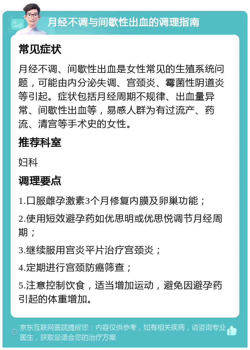 月经不调与间歇性出血的调理指南 常见症状 月经不调、间歇性出血是女性常见的生殖系统问题，可能由内分泌失调、宫颈炎、霉菌性阴道炎等引起。症状包括月经周期不规律、出血量异常、间歇性出血等，易感人群为有过流产、药流、清宫等手术史的女性。 推荐科室 妇科 调理要点 1.口服雌孕激素3个月修复内膜及卵巢功能； 2.使用短效避孕药如优思明或优思悦调节月经周期； 3.继续服用宫炎平片治疗宫颈炎； 4.定期进行宫颈防癌筛查； 5.注意控制饮食，适当增加运动，避免因避孕药引起的体重增加。