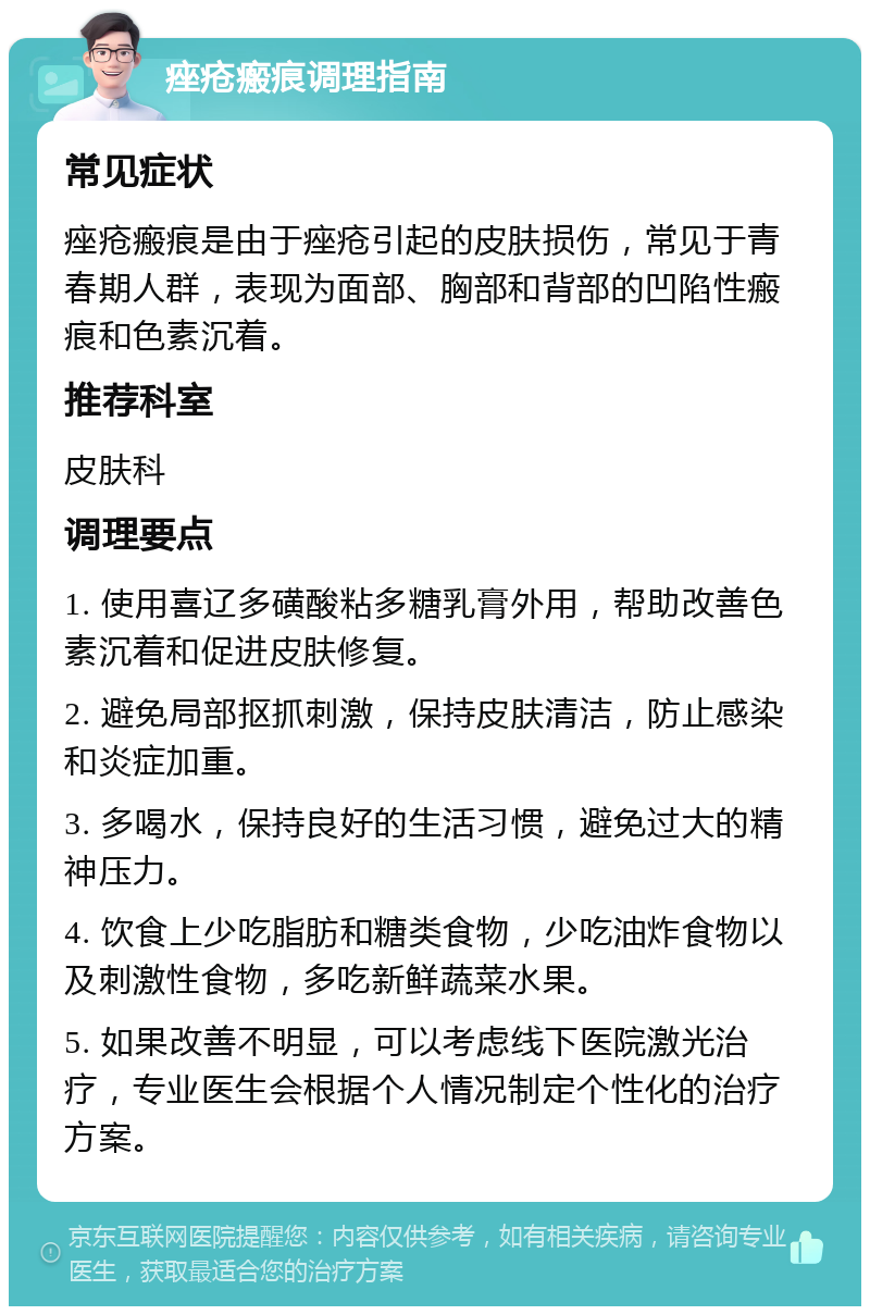 痤疮瘢痕调理指南 常见症状 痤疮瘢痕是由于痤疮引起的皮肤损伤，常见于青春期人群，表现为面部、胸部和背部的凹陷性瘢痕和色素沉着。 推荐科室 皮肤科 调理要点 1. 使用喜辽多磺酸粘多糖乳膏外用，帮助改善色素沉着和促进皮肤修复。 2. 避免局部抠抓刺激，保持皮肤清洁，防止感染和炎症加重。 3. 多喝水，保持良好的生活习惯，避免过大的精神压力。 4. 饮食上少吃脂肪和糖类食物，少吃油炸食物以及刺激性食物，多吃新鲜蔬菜水果。 5. 如果改善不明显，可以考虑线下医院激光治疗，专业医生会根据个人情况制定个性化的治疗方案。