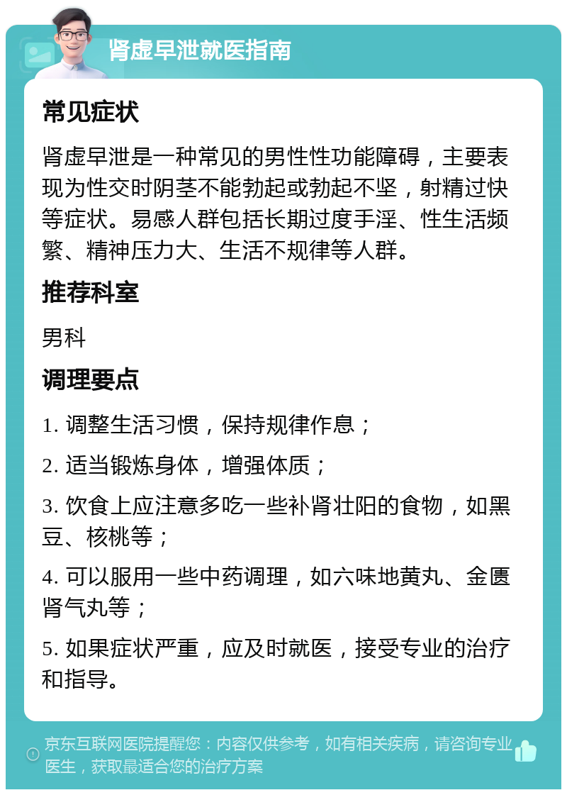 肾虚早泄就医指南 常见症状 肾虚早泄是一种常见的男性性功能障碍，主要表现为性交时阴茎不能勃起或勃起不坚，射精过快等症状。易感人群包括长期过度手淫、性生活频繁、精神压力大、生活不规律等人群。 推荐科室 男科 调理要点 1. 调整生活习惯，保持规律作息； 2. 适当锻炼身体，增强体质； 3. 饮食上应注意多吃一些补肾壮阳的食物，如黑豆、核桃等； 4. 可以服用一些中药调理，如六味地黄丸、金匮肾气丸等； 5. 如果症状严重，应及时就医，接受专业的治疗和指导。