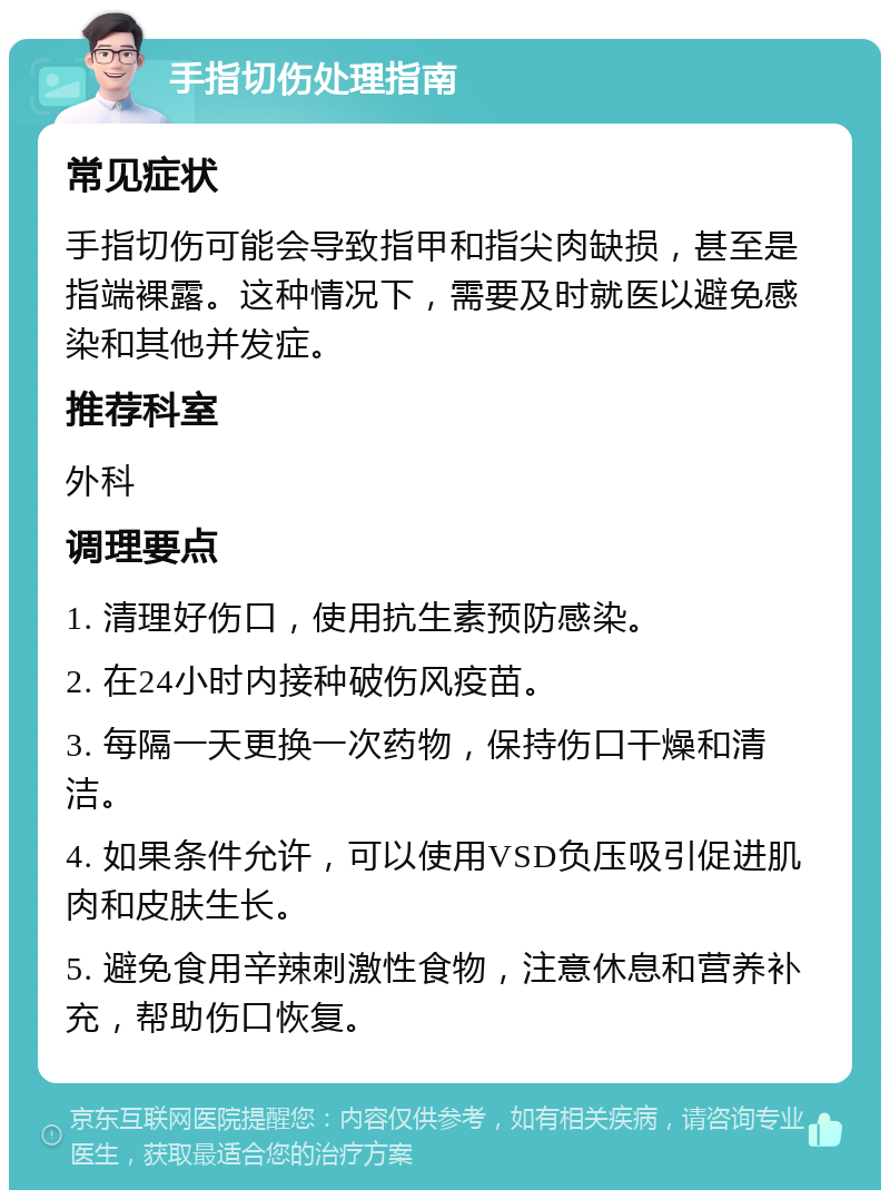 手指切伤处理指南 常见症状 手指切伤可能会导致指甲和指尖肉缺损，甚至是指端裸露。这种情况下，需要及时就医以避免感染和其他并发症。 推荐科室 外科 调理要点 1. 清理好伤口，使用抗生素预防感染。 2. 在24小时内接种破伤风疫苗。 3. 每隔一天更换一次药物，保持伤口干燥和清洁。 4. 如果条件允许，可以使用VSD负压吸引促进肌肉和皮肤生长。 5. 避免食用辛辣刺激性食物，注意休息和营养补充，帮助伤口恢复。