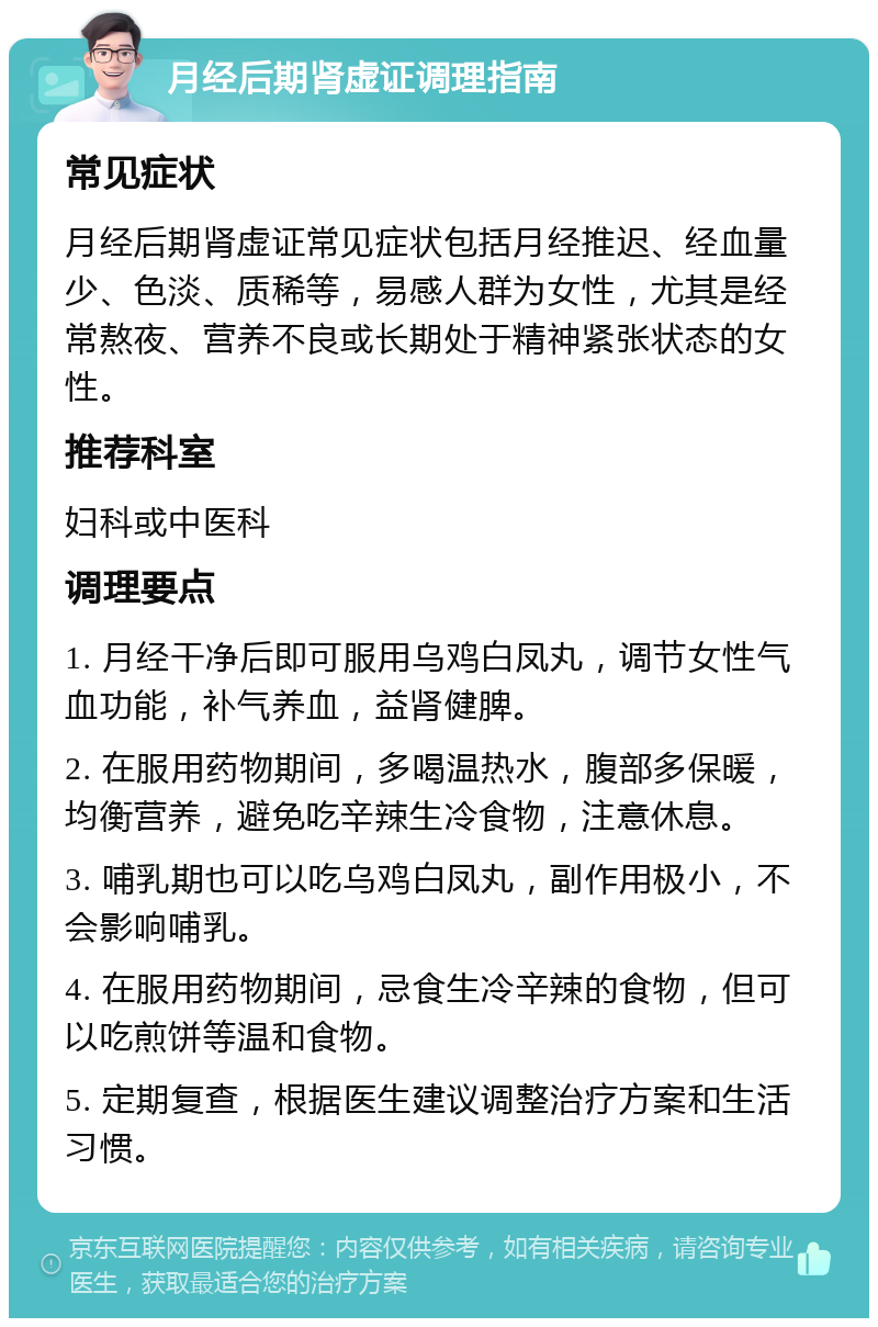 月经后期肾虚证调理指南 常见症状 月经后期肾虚证常见症状包括月经推迟、经血量少、色淡、质稀等，易感人群为女性，尤其是经常熬夜、营养不良或长期处于精神紧张状态的女性。 推荐科室 妇科或中医科 调理要点 1. 月经干净后即可服用乌鸡白凤丸，调节女性气血功能，补气养血，益肾健脾。 2. 在服用药物期间，多喝温热水，腹部多保暖，均衡营养，避免吃辛辣生冷食物，注意休息。 3. 哺乳期也可以吃乌鸡白凤丸，副作用极小，不会影响哺乳。 4. 在服用药物期间，忌食生冷辛辣的食物，但可以吃煎饼等温和食物。 5. 定期复查，根据医生建议调整治疗方案和生活习惯。