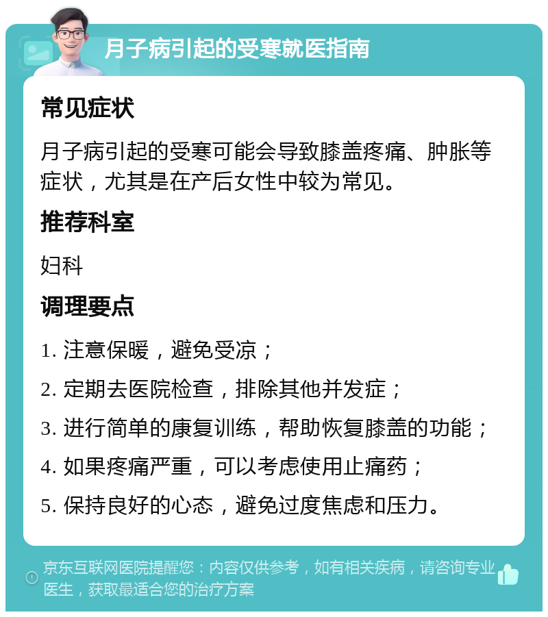 月子病引起的受寒就医指南 常见症状 月子病引起的受寒可能会导致膝盖疼痛、肿胀等症状，尤其是在产后女性中较为常见。 推荐科室 妇科 调理要点 1. 注意保暖，避免受凉； 2. 定期去医院检查，排除其他并发症； 3. 进行简单的康复训练，帮助恢复膝盖的功能； 4. 如果疼痛严重，可以考虑使用止痛药； 5. 保持良好的心态，避免过度焦虑和压力。