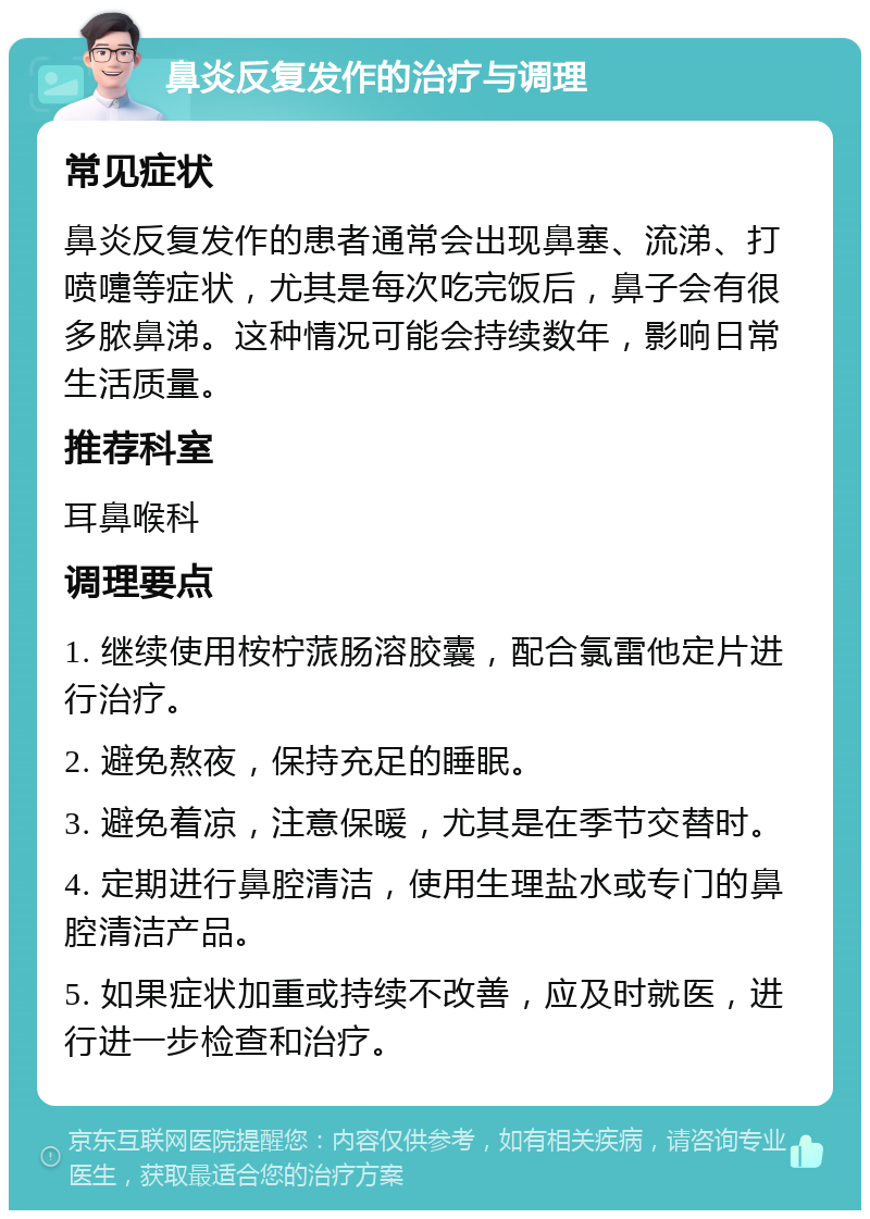 鼻炎反复发作的治疗与调理 常见症状 鼻炎反复发作的患者通常会出现鼻塞、流涕、打喷嚏等症状，尤其是每次吃完饭后，鼻子会有很多脓鼻涕。这种情况可能会持续数年，影响日常生活质量。 推荐科室 耳鼻喉科 调理要点 1. 继续使用桉柠蒎肠溶胶囊，配合氯雷他定片进行治疗。 2. 避免熬夜，保持充足的睡眠。 3. 避免着凉，注意保暖，尤其是在季节交替时。 4. 定期进行鼻腔清洁，使用生理盐水或专门的鼻腔清洁产品。 5. 如果症状加重或持续不改善，应及时就医，进行进一步检查和治疗。