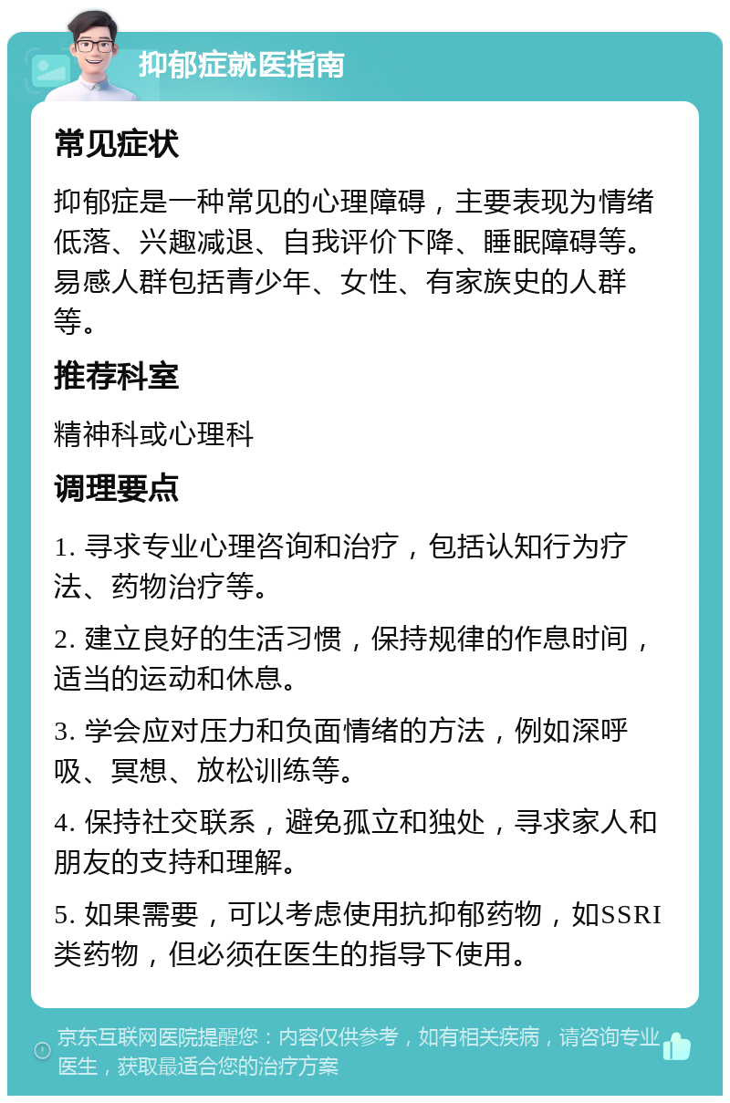 抑郁症就医指南 常见症状 抑郁症是一种常见的心理障碍，主要表现为情绪低落、兴趣减退、自我评价下降、睡眠障碍等。易感人群包括青少年、女性、有家族史的人群等。 推荐科室 精神科或心理科 调理要点 1. 寻求专业心理咨询和治疗，包括认知行为疗法、药物治疗等。 2. 建立良好的生活习惯，保持规律的作息时间，适当的运动和休息。 3. 学会应对压力和负面情绪的方法，例如深呼吸、冥想、放松训练等。 4. 保持社交联系，避免孤立和独处，寻求家人和朋友的支持和理解。 5. 如果需要，可以考虑使用抗抑郁药物，如SSRI类药物，但必须在医生的指导下使用。