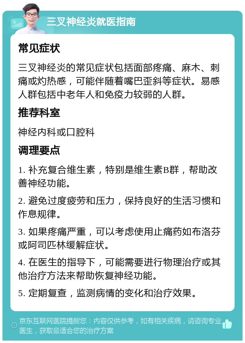 三叉神经炎就医指南 常见症状 三叉神经炎的常见症状包括面部疼痛、麻木、刺痛或灼热感，可能伴随着嘴巴歪斜等症状。易感人群包括中老年人和免疫力较弱的人群。 推荐科室 神经内科或口腔科 调理要点 1. 补充复合维生素，特别是维生素B群，帮助改善神经功能。 2. 避免过度疲劳和压力，保持良好的生活习惯和作息规律。 3. 如果疼痛严重，可以考虑使用止痛药如布洛芬或阿司匹林缓解症状。 4. 在医生的指导下，可能需要进行物理治疗或其他治疗方法来帮助恢复神经功能。 5. 定期复查，监测病情的变化和治疗效果。