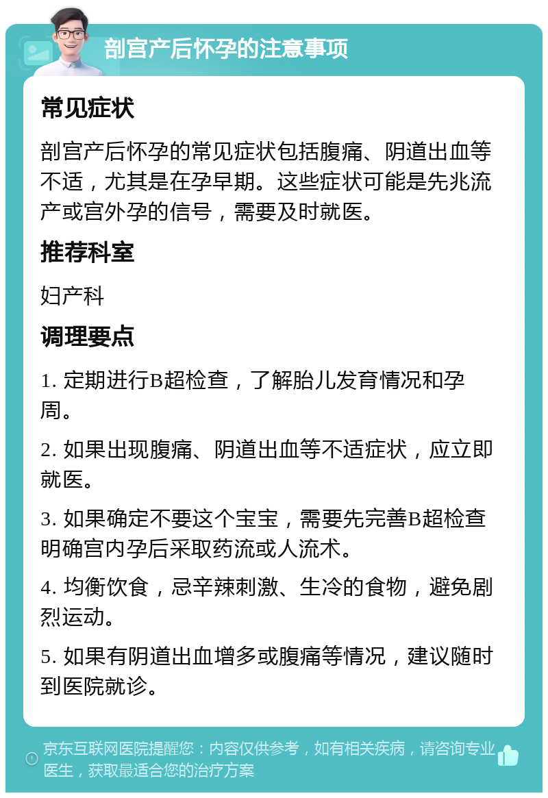 剖宫产后怀孕的注意事项 常见症状 剖宫产后怀孕的常见症状包括腹痛、阴道出血等不适，尤其是在孕早期。这些症状可能是先兆流产或宫外孕的信号，需要及时就医。 推荐科室 妇产科 调理要点 1. 定期进行B超检查，了解胎儿发育情况和孕周。 2. 如果出现腹痛、阴道出血等不适症状，应立即就医。 3. 如果确定不要这个宝宝，需要先完善B超检查明确宫内孕后采取药流或人流术。 4. 均衡饮食，忌辛辣刺激、生冷的食物，避免剧烈运动。 5. 如果有阴道出血增多或腹痛等情况，建议随时到医院就诊。