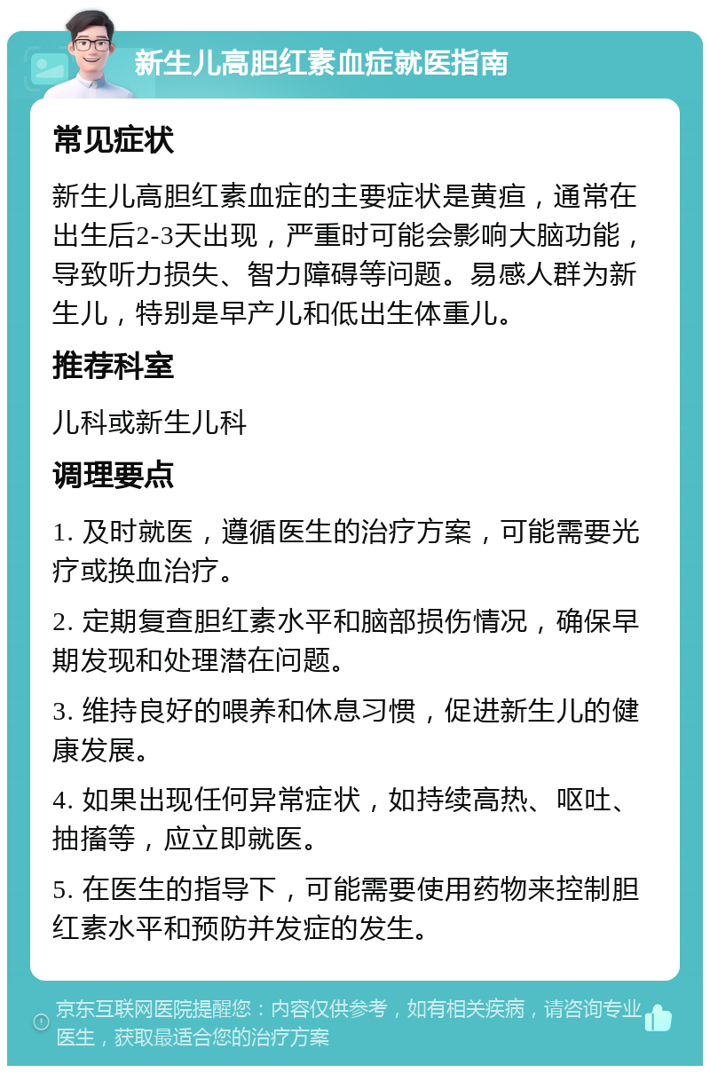 新生儿高胆红素血症就医指南 常见症状 新生儿高胆红素血症的主要症状是黄疸，通常在出生后2-3天出现，严重时可能会影响大脑功能，导致听力损失、智力障碍等问题。易感人群为新生儿，特别是早产儿和低出生体重儿。 推荐科室 儿科或新生儿科 调理要点 1. 及时就医，遵循医生的治疗方案，可能需要光疗或换血治疗。 2. 定期复查胆红素水平和脑部损伤情况，确保早期发现和处理潜在问题。 3. 维持良好的喂养和休息习惯，促进新生儿的健康发展。 4. 如果出现任何异常症状，如持续高热、呕吐、抽搐等，应立即就医。 5. 在医生的指导下，可能需要使用药物来控制胆红素水平和预防并发症的发生。