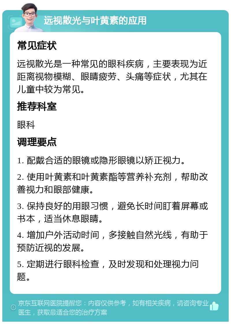 远视散光与叶黄素的应用 常见症状 远视散光是一种常见的眼科疾病，主要表现为近距离视物模糊、眼睛疲劳、头痛等症状，尤其在儿童中较为常见。 推荐科室 眼科 调理要点 1. 配戴合适的眼镜或隐形眼镜以矫正视力。 2. 使用叶黄素和叶黄素酯等营养补充剂，帮助改善视力和眼部健康。 3. 保持良好的用眼习惯，避免长时间盯着屏幕或书本，适当休息眼睛。 4. 增加户外活动时间，多接触自然光线，有助于预防近视的发展。 5. 定期进行眼科检查，及时发现和处理视力问题。