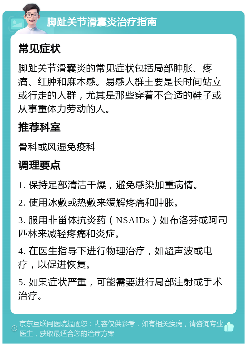 脚趾关节滑囊炎治疗指南 常见症状 脚趾关节滑囊炎的常见症状包括局部肿胀、疼痛、红肿和麻木感。易感人群主要是长时间站立或行走的人群，尤其是那些穿着不合适的鞋子或从事重体力劳动的人。 推荐科室 骨科或风湿免疫科 调理要点 1. 保持足部清洁干燥，避免感染加重病情。 2. 使用冰敷或热敷来缓解疼痛和肿胀。 3. 服用非甾体抗炎药（NSAIDs）如布洛芬或阿司匹林来减轻疼痛和炎症。 4. 在医生指导下进行物理治疗，如超声波或电疗，以促进恢复。 5. 如果症状严重，可能需要进行局部注射或手术治疗。