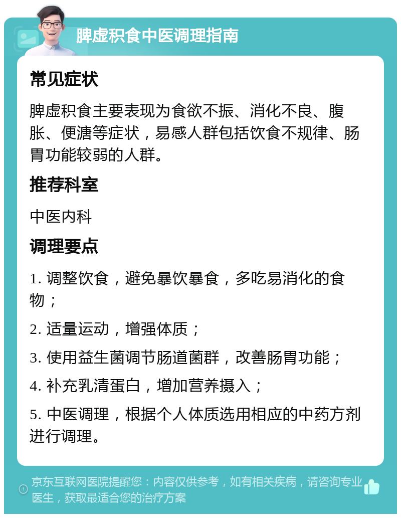 脾虚积食中医调理指南 常见症状 脾虚积食主要表现为食欲不振、消化不良、腹胀、便溏等症状，易感人群包括饮食不规律、肠胃功能较弱的人群。 推荐科室 中医内科 调理要点 1. 调整饮食，避免暴饮暴食，多吃易消化的食物； 2. 适量运动，增强体质； 3. 使用益生菌调节肠道菌群，改善肠胃功能； 4. 补充乳清蛋白，增加营养摄入； 5. 中医调理，根据个人体质选用相应的中药方剂进行调理。