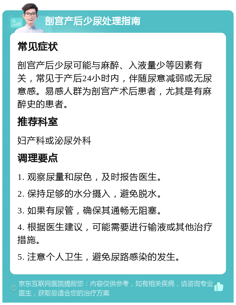 剖宫产后少尿处理指南 常见症状 剖宫产后少尿可能与麻醉、入液量少等因素有关，常见于产后24小时内，伴随尿意减弱或无尿意感。易感人群为剖宫产术后患者，尤其是有麻醉史的患者。 推荐科室 妇产科或泌尿外科 调理要点 1. 观察尿量和尿色，及时报告医生。 2. 保持足够的水分摄入，避免脱水。 3. 如果有尿管，确保其通畅无阻塞。 4. 根据医生建议，可能需要进行输液或其他治疗措施。 5. 注意个人卫生，避免尿路感染的发生。