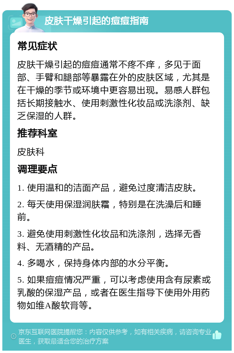 皮肤干燥引起的痘痘指南 常见症状 皮肤干燥引起的痘痘通常不疼不痒，多见于面部、手臂和腿部等暴露在外的皮肤区域，尤其是在干燥的季节或环境中更容易出现。易感人群包括长期接触水、使用刺激性化妆品或洗涤剂、缺乏保湿的人群。 推荐科室 皮肤科 调理要点 1. 使用温和的洁面产品，避免过度清洁皮肤。 2. 每天使用保湿润肤霜，特别是在洗澡后和睡前。 3. 避免使用刺激性化妆品和洗涤剂，选择无香料、无酒精的产品。 4. 多喝水，保持身体内部的水分平衡。 5. 如果痘痘情况严重，可以考虑使用含有尿素或乳酸的保湿产品，或者在医生指导下使用外用药物如维A酸软膏等。