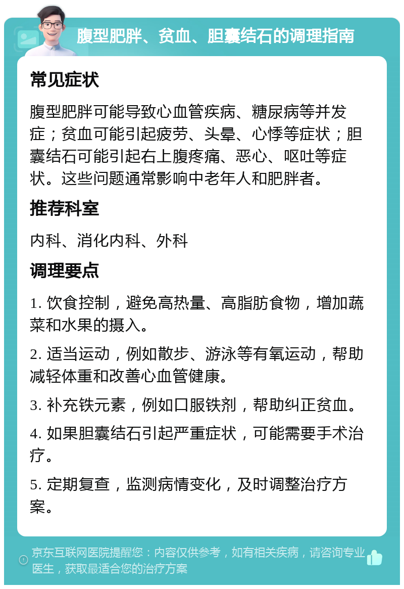 腹型肥胖、贫血、胆囊结石的调理指南 常见症状 腹型肥胖可能导致心血管疾病、糖尿病等并发症；贫血可能引起疲劳、头晕、心悸等症状；胆囊结石可能引起右上腹疼痛、恶心、呕吐等症状。这些问题通常影响中老年人和肥胖者。 推荐科室 内科、消化内科、外科 调理要点 1. 饮食控制，避免高热量、高脂肪食物，增加蔬菜和水果的摄入。 2. 适当运动，例如散步、游泳等有氧运动，帮助减轻体重和改善心血管健康。 3. 补充铁元素，例如口服铁剂，帮助纠正贫血。 4. 如果胆囊结石引起严重症状，可能需要手术治疗。 5. 定期复查，监测病情变化，及时调整治疗方案。