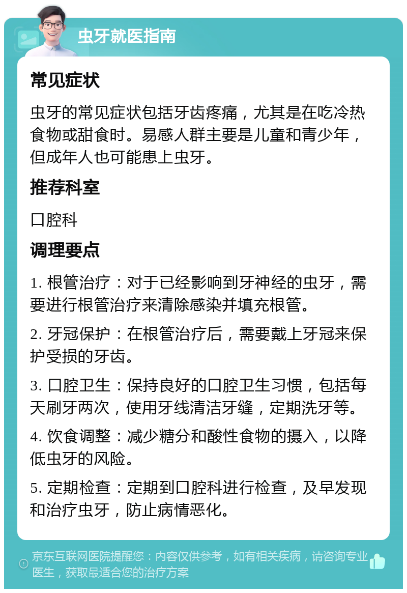 虫牙就医指南 常见症状 虫牙的常见症状包括牙齿疼痛，尤其是在吃冷热食物或甜食时。易感人群主要是儿童和青少年，但成年人也可能患上虫牙。 推荐科室 口腔科 调理要点 1. 根管治疗：对于已经影响到牙神经的虫牙，需要进行根管治疗来清除感染并填充根管。 2. 牙冠保护：在根管治疗后，需要戴上牙冠来保护受损的牙齿。 3. 口腔卫生：保持良好的口腔卫生习惯，包括每天刷牙两次，使用牙线清洁牙缝，定期洗牙等。 4. 饮食调整：减少糖分和酸性食物的摄入，以降低虫牙的风险。 5. 定期检查：定期到口腔科进行检查，及早发现和治疗虫牙，防止病情恶化。