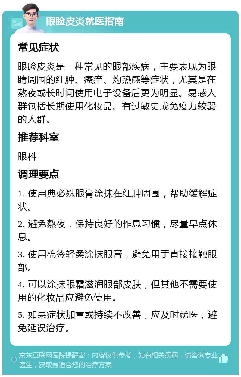 眼睑皮炎就医指南 常见症状 眼睑皮炎是一种常见的眼部疾病，主要表现为眼睛周围的红肿、瘙痒、灼热感等症状，尤其是在熬夜或长时间使用电子设备后更为明显。易感人群包括长期使用化妆品、有过敏史或免疫力较弱的人群。 推荐科室 眼科 调理要点 1. 使用典必殊眼膏涂抹在红肿周围，帮助缓解症状。 2. 避免熬夜，保持良好的作息习惯，尽量早点休息。 3. 使用棉签轻柔涂抹眼膏，避免用手直接接触眼部。 4. 可以涂抹眼霜滋润眼部皮肤，但其他不需要使用的化妆品应避免使用。 5. 如果症状加重或持续不改善，应及时就医，避免延误治疗。