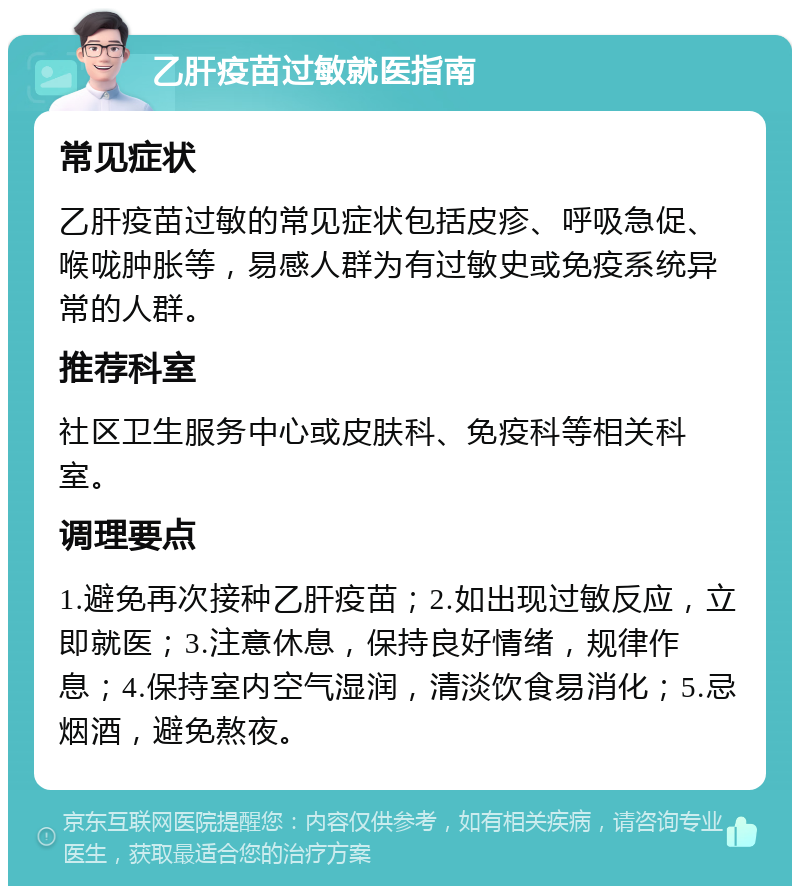 乙肝疫苗过敏就医指南 常见症状 乙肝疫苗过敏的常见症状包括皮疹、呼吸急促、喉咙肿胀等，易感人群为有过敏史或免疫系统异常的人群。 推荐科室 社区卫生服务中心或皮肤科、免疫科等相关科室。 调理要点 1.避免再次接种乙肝疫苗；2.如出现过敏反应，立即就医；3.注意休息，保持良好情绪，规律作息；4.保持室内空气湿润，清淡饮食易消化；5.忌烟酒，避免熬夜。