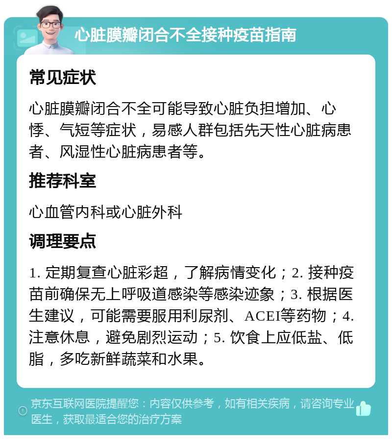 心脏膜瓣闭合不全接种疫苗指南 常见症状 心脏膜瓣闭合不全可能导致心脏负担增加、心悸、气短等症状，易感人群包括先天性心脏病患者、风湿性心脏病患者等。 推荐科室 心血管内科或心脏外科 调理要点 1. 定期复查心脏彩超，了解病情变化；2. 接种疫苗前确保无上呼吸道感染等感染迹象；3. 根据医生建议，可能需要服用利尿剂、ACEI等药物；4. 注意休息，避免剧烈运动；5. 饮食上应低盐、低脂，多吃新鲜蔬菜和水果。