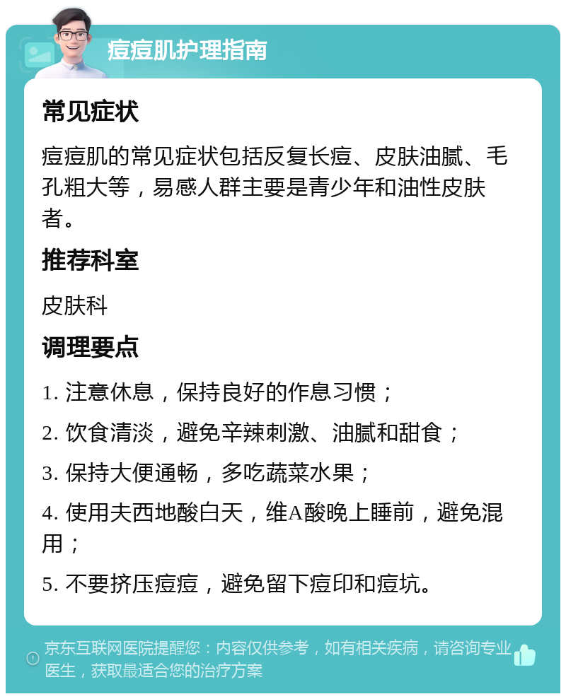 痘痘肌护理指南 常见症状 痘痘肌的常见症状包括反复长痘、皮肤油腻、毛孔粗大等，易感人群主要是青少年和油性皮肤者。 推荐科室 皮肤科 调理要点 1. 注意休息，保持良好的作息习惯； 2. 饮食清淡，避免辛辣刺激、油腻和甜食； 3. 保持大便通畅，多吃蔬菜水果； 4. 使用夫西地酸白天，维A酸晚上睡前，避免混用； 5. 不要挤压痘痘，避免留下痘印和痘坑。