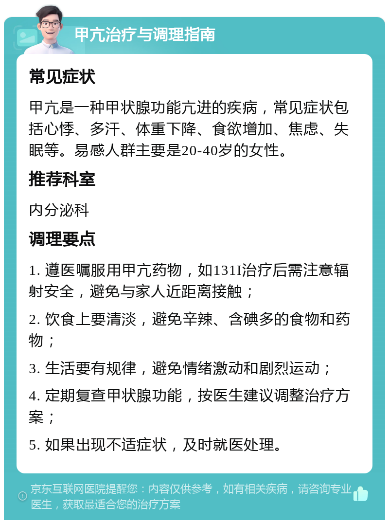 甲亢治疗与调理指南 常见症状 甲亢是一种甲状腺功能亢进的疾病，常见症状包括心悸、多汗、体重下降、食欲增加、焦虑、失眠等。易感人群主要是20-40岁的女性。 推荐科室 内分泌科 调理要点 1. 遵医嘱服用甲亢药物，如131I治疗后需注意辐射安全，避免与家人近距离接触； 2. 饮食上要清淡，避免辛辣、含碘多的食物和药物； 3. 生活要有规律，避免情绪激动和剧烈运动； 4. 定期复查甲状腺功能，按医生建议调整治疗方案； 5. 如果出现不适症状，及时就医处理。