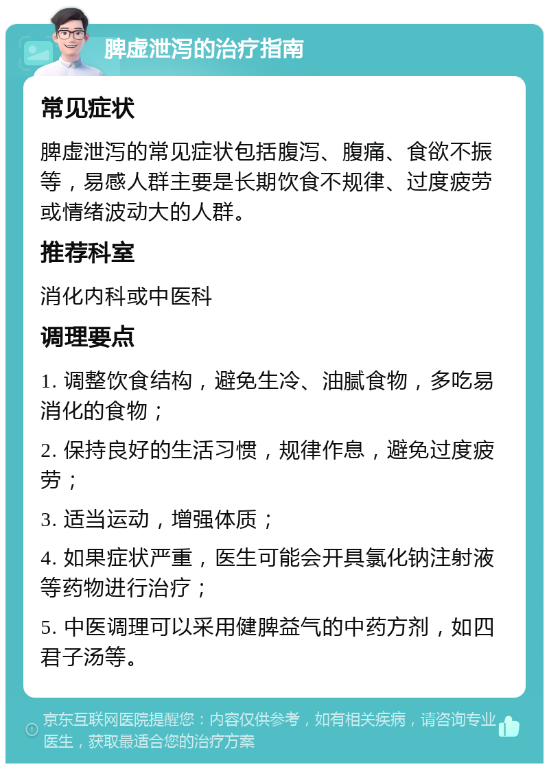 脾虚泄泻的治疗指南 常见症状 脾虚泄泻的常见症状包括腹泻、腹痛、食欲不振等，易感人群主要是长期饮食不规律、过度疲劳或情绪波动大的人群。 推荐科室 消化内科或中医科 调理要点 1. 调整饮食结构，避免生冷、油腻食物，多吃易消化的食物； 2. 保持良好的生活习惯，规律作息，避免过度疲劳； 3. 适当运动，增强体质； 4. 如果症状严重，医生可能会开具氯化钠注射液等药物进行治疗； 5. 中医调理可以采用健脾益气的中药方剂，如四君子汤等。