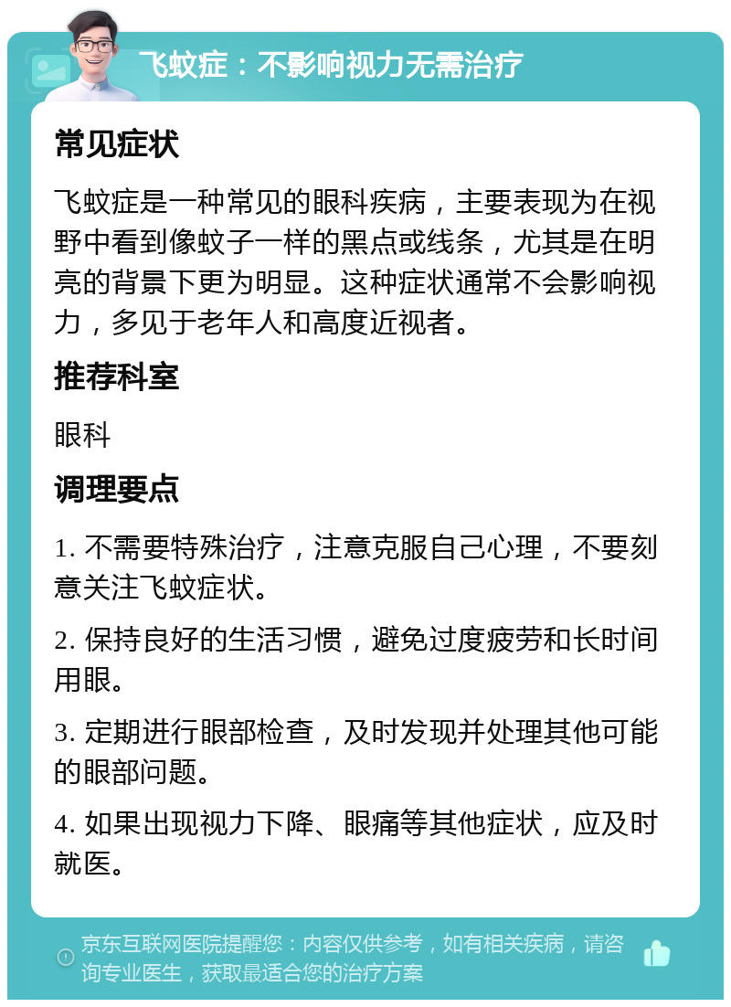 飞蚊症：不影响视力无需治疗 常见症状 飞蚊症是一种常见的眼科疾病，主要表现为在视野中看到像蚊子一样的黑点或线条，尤其是在明亮的背景下更为明显。这种症状通常不会影响视力，多见于老年人和高度近视者。 推荐科室 眼科 调理要点 1. 不需要特殊治疗，注意克服自己心理，不要刻意关注飞蚊症状。 2. 保持良好的生活习惯，避免过度疲劳和长时间用眼。 3. 定期进行眼部检查，及时发现并处理其他可能的眼部问题。 4. 如果出现视力下降、眼痛等其他症状，应及时就医。