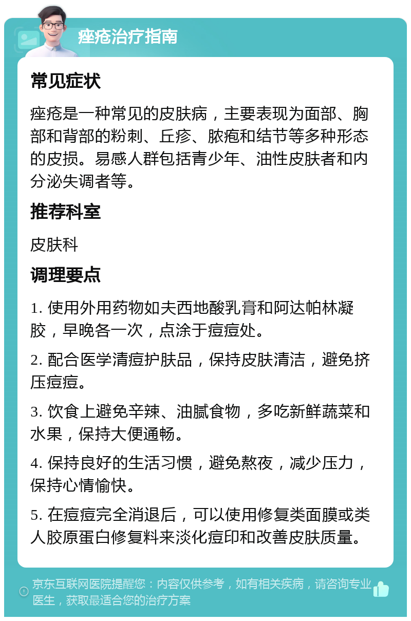 痤疮治疗指南 常见症状 痤疮是一种常见的皮肤病，主要表现为面部、胸部和背部的粉刺、丘疹、脓疱和结节等多种形态的皮损。易感人群包括青少年、油性皮肤者和内分泌失调者等。 推荐科室 皮肤科 调理要点 1. 使用外用药物如夫西地酸乳膏和阿达帕林凝胶，早晚各一次，点涂于痘痘处。 2. 配合医学清痘护肤品，保持皮肤清洁，避免挤压痘痘。 3. 饮食上避免辛辣、油腻食物，多吃新鲜蔬菜和水果，保持大便通畅。 4. 保持良好的生活习惯，避免熬夜，减少压力，保持心情愉快。 5. 在痘痘完全消退后，可以使用修复类面膜或类人胶原蛋白修复料来淡化痘印和改善皮肤质量。