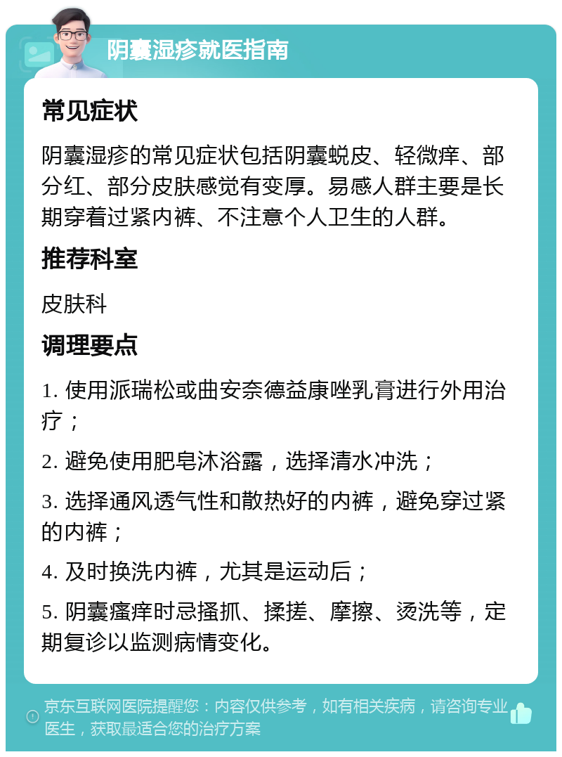 阴囊湿疹就医指南 常见症状 阴囊湿疹的常见症状包括阴囊蜕皮、轻微痒、部分红、部分皮肤感觉有变厚。易感人群主要是长期穿着过紧内裤、不注意个人卫生的人群。 推荐科室 皮肤科 调理要点 1. 使用派瑞松或曲安奈德益康唑乳膏进行外用治疗； 2. 避免使用肥皂沐浴露，选择清水冲洗； 3. 选择通风透气性和散热好的内裤，避免穿过紧的内裤； 4. 及时换洗内裤，尤其是运动后； 5. 阴囊瘙痒时忌搔抓、揉搓、摩擦、烫洗等，定期复诊以监测病情变化。