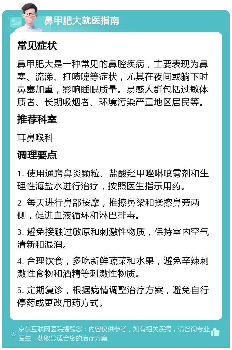 鼻甲肥大就医指南 常见症状 鼻甲肥大是一种常见的鼻腔疾病，主要表现为鼻塞、流涕、打喷嚏等症状，尤其在夜间或躺下时鼻塞加重，影响睡眠质量。易感人群包括过敏体质者、长期吸烟者、环境污染严重地区居民等。 推荐科室 耳鼻喉科 调理要点 1. 使用通窍鼻炎颗粒、盐酸羟甲唑啉喷雾剂和生理性海盐水进行治疗，按照医生指示用药。 2. 每天进行鼻部按摩，推擦鼻梁和揉擦鼻旁两侧，促进血液循环和淋巴排毒。 3. 避免接触过敏原和刺激性物质，保持室内空气清新和湿润。 4. 合理饮食，多吃新鲜蔬菜和水果，避免辛辣刺激性食物和酒精等刺激性物质。 5. 定期复诊，根据病情调整治疗方案，避免自行停药或更改用药方式。