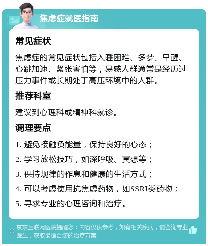 焦虑症就医指南 常见症状 焦虑症的常见症状包括入睡困难、多梦、早醒、心跳加速、紧张害怕等，易感人群通常是经历过压力事件或长期处于高压环境中的人群。 推荐科室 建议到心理科或精神科就诊。 调理要点 1. 避免接触负能量，保持良好的心态； 2. 学习放松技巧，如深呼吸、冥想等； 3. 保持规律的作息和健康的生活方式； 4. 可以考虑使用抗焦虑药物，如SSRI类药物； 5. 寻求专业的心理咨询和治疗。