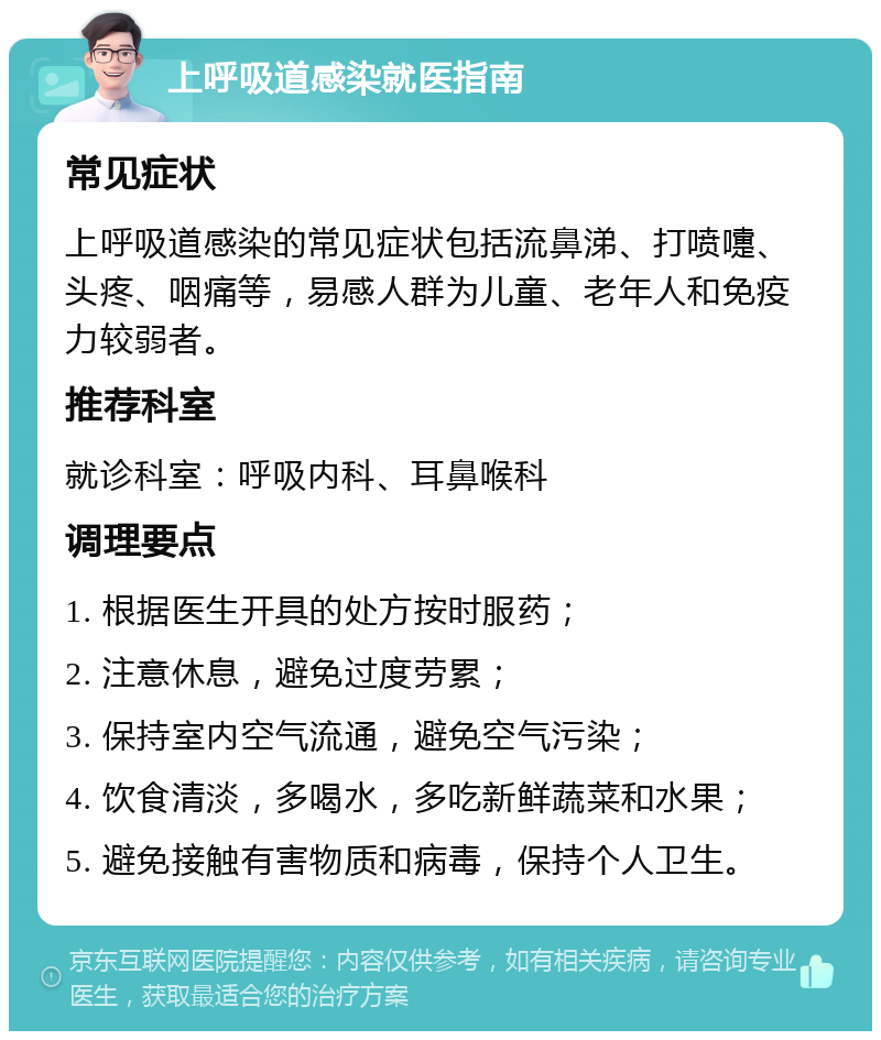 上呼吸道感染就医指南 常见症状 上呼吸道感染的常见症状包括流鼻涕、打喷嚏、头疼、咽痛等，易感人群为儿童、老年人和免疫力较弱者。 推荐科室 就诊科室：呼吸内科、耳鼻喉科 调理要点 1. 根据医生开具的处方按时服药； 2. 注意休息，避免过度劳累； 3. 保持室内空气流通，避免空气污染； 4. 饮食清淡，多喝水，多吃新鲜蔬菜和水果； 5. 避免接触有害物质和病毒，保持个人卫生。