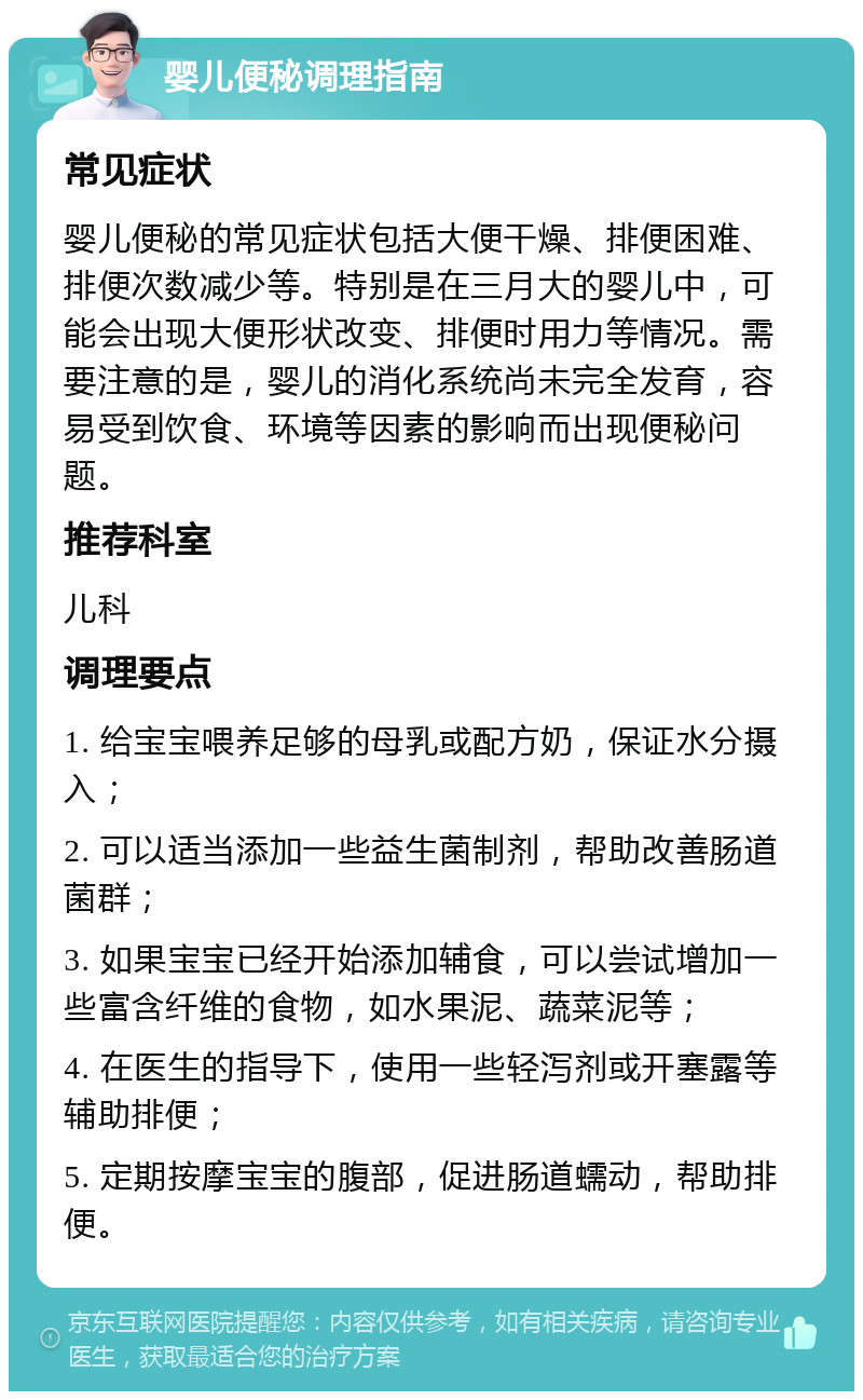 婴儿便秘调理指南 常见症状 婴儿便秘的常见症状包括大便干燥、排便困难、排便次数减少等。特别是在三月大的婴儿中，可能会出现大便形状改变、排便时用力等情况。需要注意的是，婴儿的消化系统尚未完全发育，容易受到饮食、环境等因素的影响而出现便秘问题。 推荐科室 儿科 调理要点 1. 给宝宝喂养足够的母乳或配方奶，保证水分摄入； 2. 可以适当添加一些益生菌制剂，帮助改善肠道菌群； 3. 如果宝宝已经开始添加辅食，可以尝试增加一些富含纤维的食物，如水果泥、蔬菜泥等； 4. 在医生的指导下，使用一些轻泻剂或开塞露等辅助排便； 5. 定期按摩宝宝的腹部，促进肠道蠕动，帮助排便。