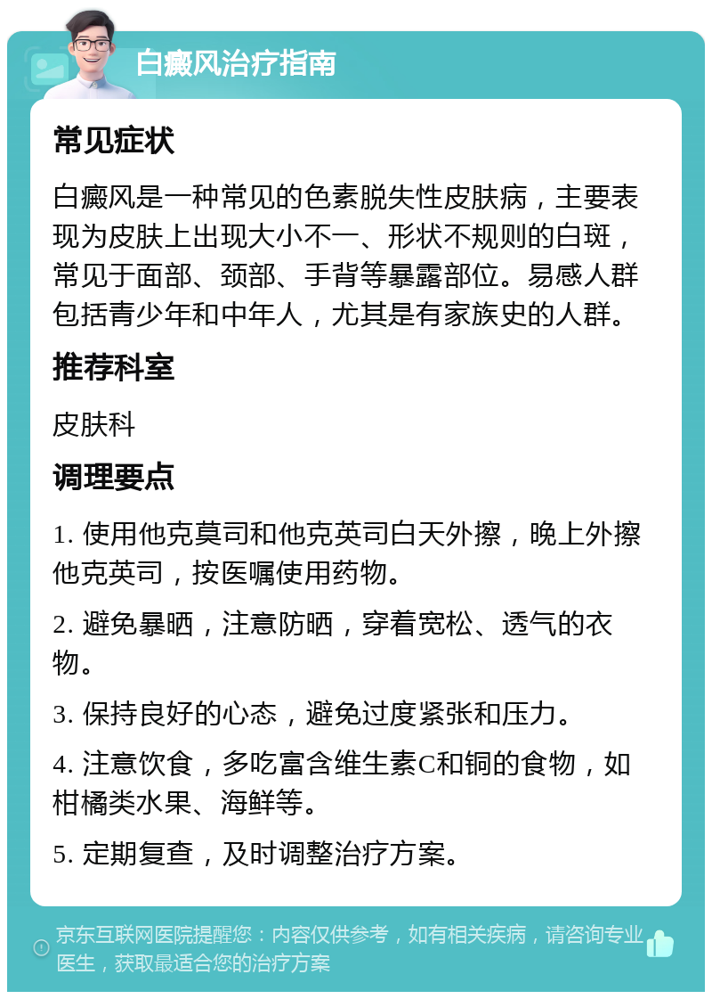 白癜风治疗指南 常见症状 白癜风是一种常见的色素脱失性皮肤病，主要表现为皮肤上出现大小不一、形状不规则的白斑，常见于面部、颈部、手背等暴露部位。易感人群包括青少年和中年人，尤其是有家族史的人群。 推荐科室 皮肤科 调理要点 1. 使用他克莫司和他克英司白天外擦，晚上外擦他克英司，按医嘱使用药物。 2. 避免暴晒，注意防晒，穿着宽松、透气的衣物。 3. 保持良好的心态，避免过度紧张和压力。 4. 注意饮食，多吃富含维生素C和铜的食物，如柑橘类水果、海鲜等。 5. 定期复查，及时调整治疗方案。